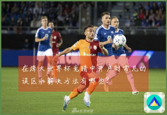 在烽火世界杯竞猜中开户时常见的误区和解决方法有哪些？