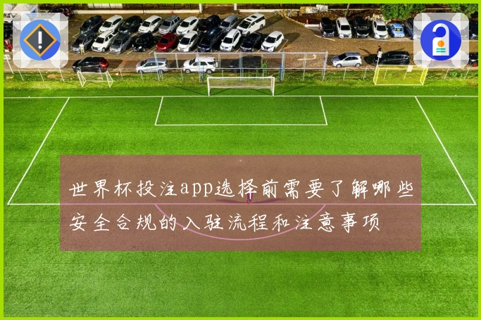世界杯投注app选择前需要了解哪些安全合规的入驻流程和注意事项